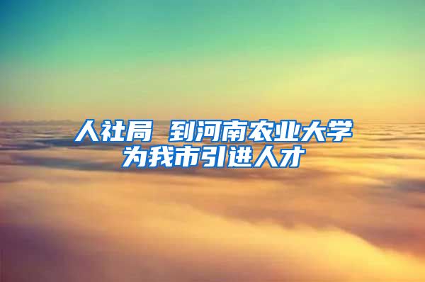 人社局 到河南农业大学为我市引进人才