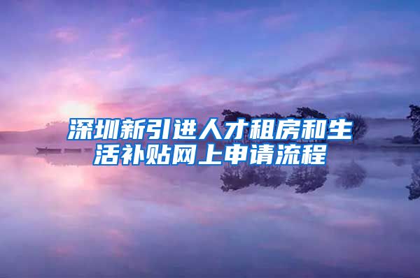 深圳新引进人才租房和生活补贴网上申请流程