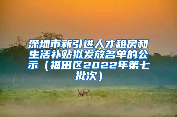 深圳市新引进人才租房和生活补贴拟发放名单的公示（福田区2022年第七批次）