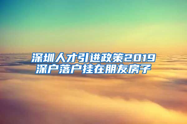 深圳人才引进政策2019深户落户挂在朋友房子