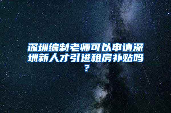 深圳编制老师可以申请深圳新人才引进租房补贴吗？