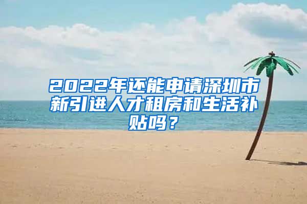 2022年还能申请深圳市新引进人才租房和生活补贴吗？