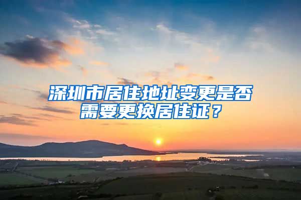 深圳市居住地址变更是否需要更换居住证？