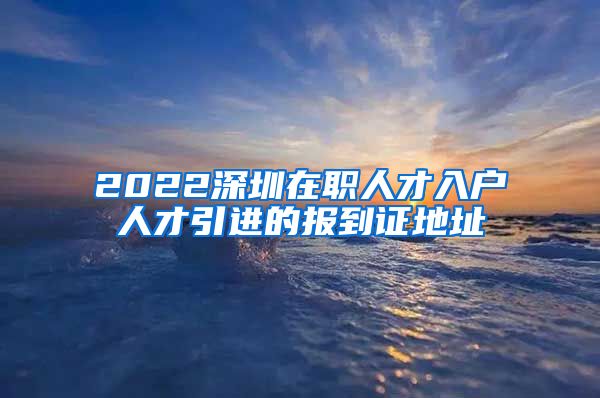 2022深圳在职人才入户人才引进的报到证地址