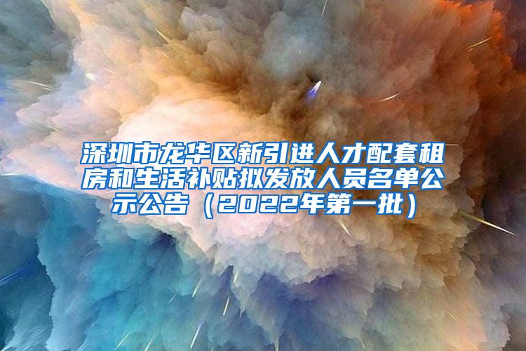 深圳市龙华区新引进人才配套租房和生活补贴拟发放人员名单公示公告（2022年第一批）