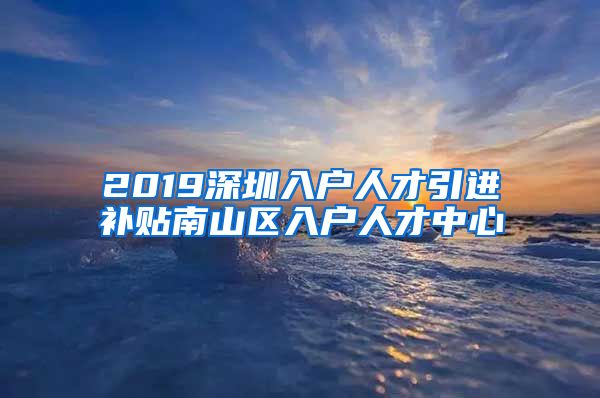 2019深圳入户人才引进补贴南山区入户人才中心