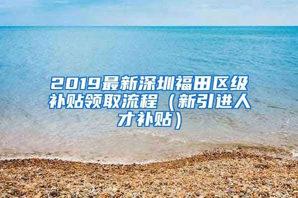 2019最新深圳福田区级补贴领取流程（新引进人才补贴）