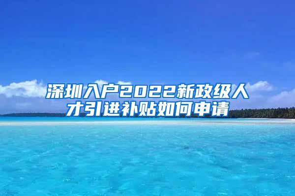 深圳入户2022新政级人才引进补贴如何申请