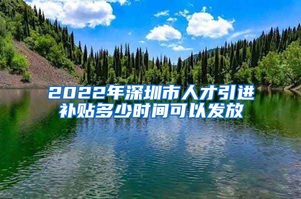 2022年深圳市人才引进补贴多少时间可以发放