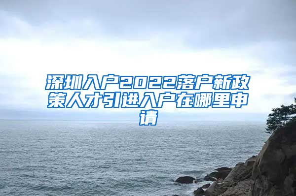 深圳入户2022落户新政策人才引进入户在哪里申请