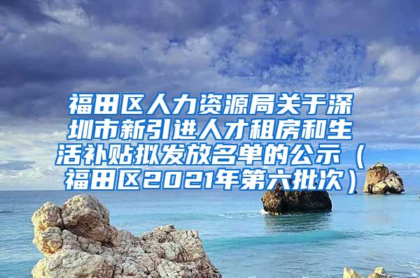 福田区人力资源局关于深圳市新引进人才租房和生活补贴拟发放名单的公示（福田区2021年第六批次）