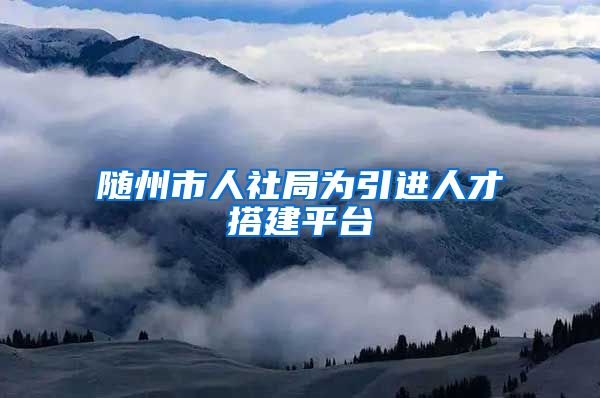 随州市人社局为引进人才搭建平台