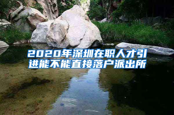 2020年深圳在职人才引进能不能直接落户派出所