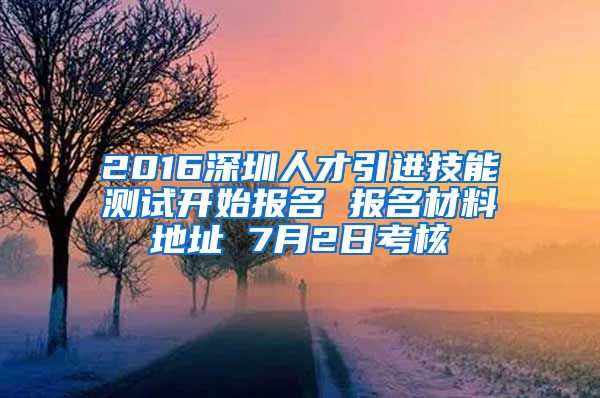 2016深圳人才引进技能测试开始报名 报名材料地址 7月2日考核