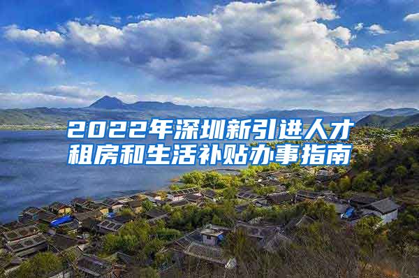 2022年深圳新引进人才租房和生活补贴办事指南