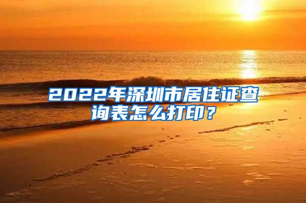 2022年深圳市居住证查询表怎么打印？