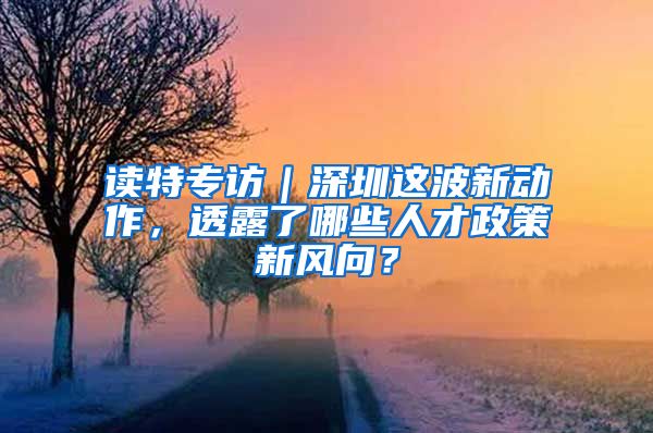 读特专访｜深圳这波新动作，透露了哪些人才政策新风向？