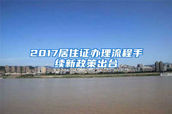 2017居住证办理流程手续新政策出台