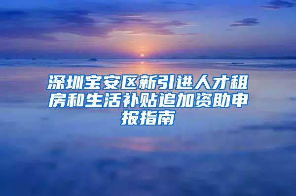 深圳宝安区新引进人才租房和生活补贴追加资助申报指南