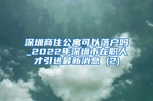 深圳商住公寓可以落户吗_2022年深圳市在职人才引进最新消息 (2)