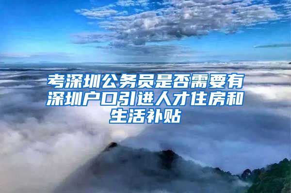 考深圳公务员是否需要有深圳户口引进人才住房和生活补贴