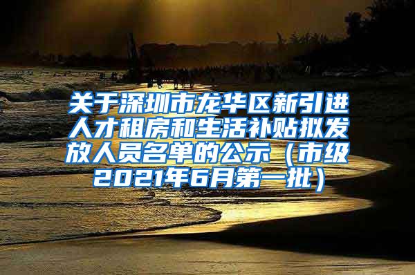 关于深圳市龙华区新引进人才租房和生活补贴拟发放人员名单的公示（市级2021年6月第一批）