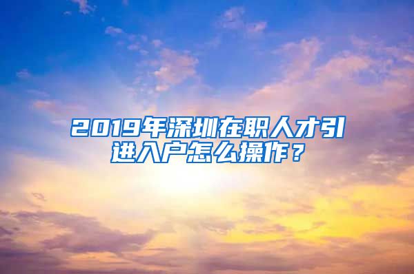 2019年深圳在职人才引进入户怎么操作？