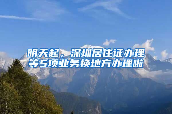 明天起，深圳居住证办理等5项业务换地方办理啦