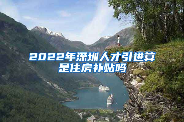 2022年深圳人才引进算是住房补贴吗