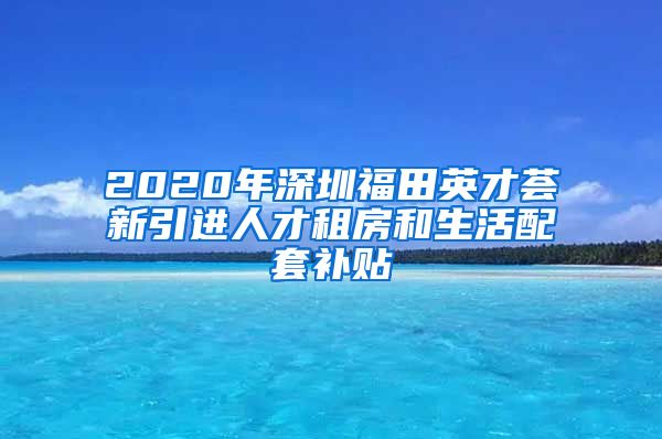 2020年深圳福田英才荟新引进人才租房和生活配套补贴