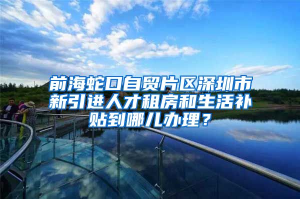 前海蛇口自贸片区深圳市新引进人才租房和生活补贴到哪儿办理？