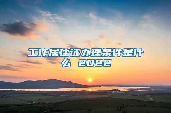 工作居住证办理条件是什么 2022