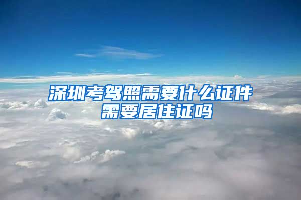 深圳考驾照需要什么证件 需要居住证吗