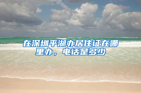 在深圳平湖办居住证在哪里办，电话是多少