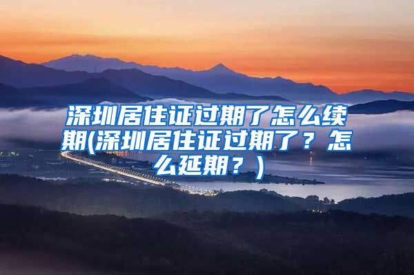 深圳居住证过期了怎么续期(深圳居住证过期了？怎么延期？)