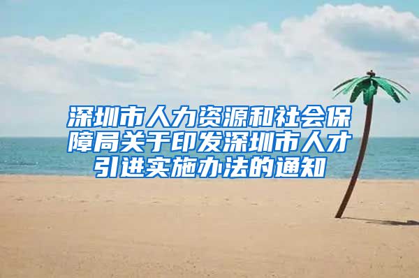 深圳市人力资源和社会保障局关于印发深圳市人才引进实施办法的通知