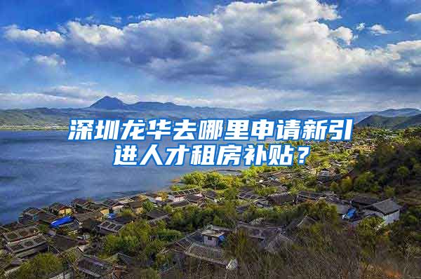 深圳龙华去哪里申请新引进人才租房补贴？