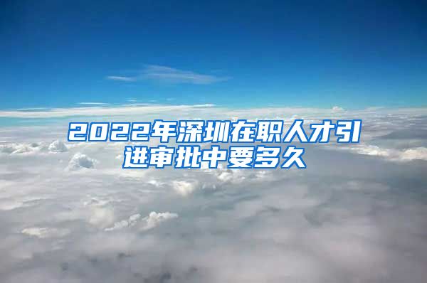 2022年深圳在职人才引进审批中要多久