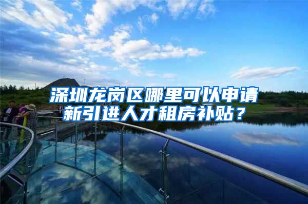 深圳龙岗区哪里可以申请新引进人才租房补贴？