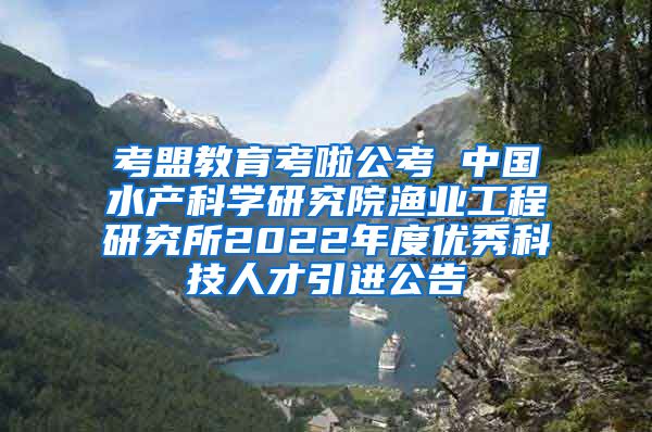 考盟教育考啦公考 中国水产科学研究院渔业工程研究所2022年度优秀科技人才引进公告