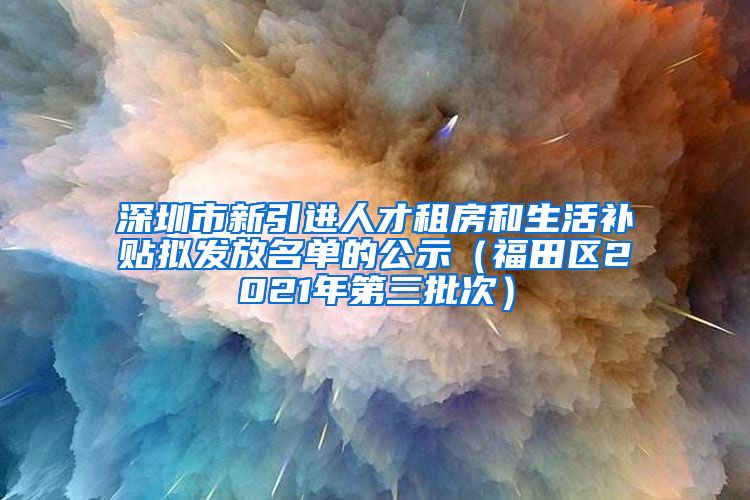 深圳市新引进人才租房和生活补贴拟发放名单的公示（福田区2021年第三批次）