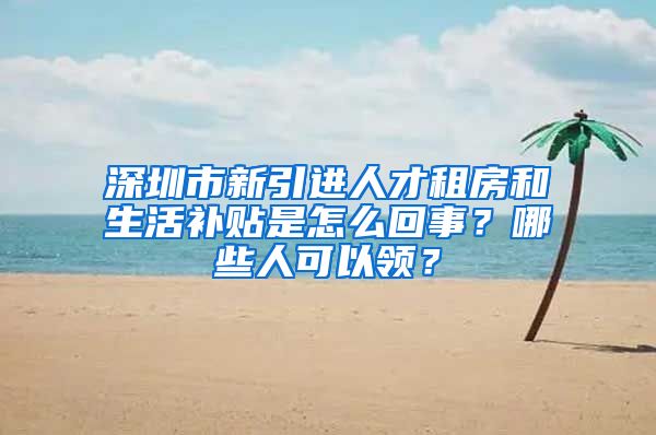 深圳市新引进人才租房和生活补贴是怎么回事？哪些人可以领？