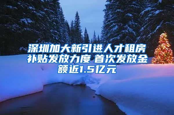 深圳加大新引进人才租房补贴发放力度　首次发放金额近1.5亿元