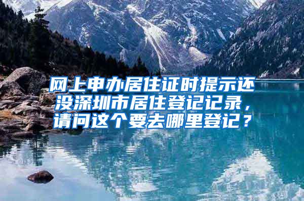 网上申办居住证时提示还没深圳市居住登记记录，请问这个要去哪里登记？