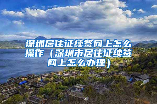 深圳居住证续签网上怎么操作（深圳市居住证续签网上怎么办理）