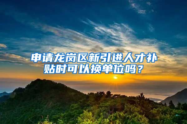 申请龙岗区新引进人才补贴时可以换单位吗？