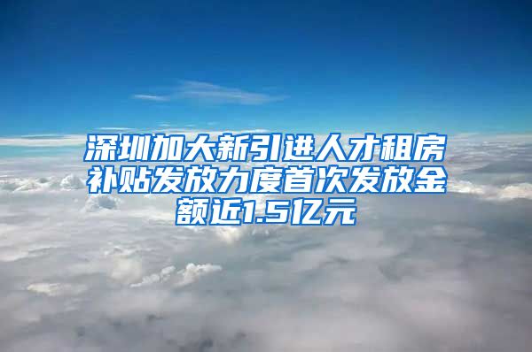 深圳加大新引进人才租房补贴发放力度首次发放金额近1.5亿元