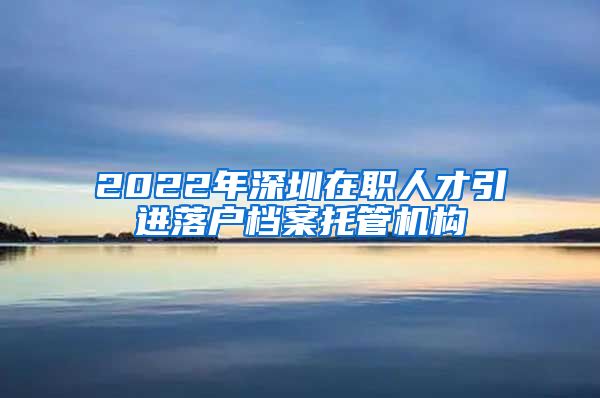 2022年深圳在职人才引进落户档案托管机构