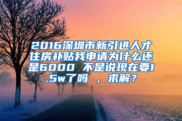 2016深圳市新引进人才住房补贴我申请为什么还是6000 不是说现在要1.5w了吗 ，求解？