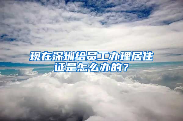 现在深圳给员工办理居住证是怎么办的？